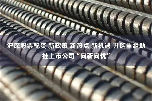 沪深股票配资 新政策 新热点 新机遇 并购重组助推上市公司“向新向优”
