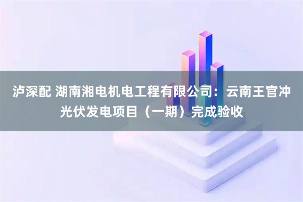 泸深配 湖南湘电机电工程有限公司：云南王官冲光伏发电项目（一期）完成验收