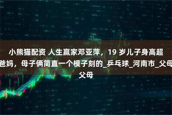 小熊猫配资 人生赢家邓亚萍，19 岁儿子身高超爸妈，母子俩简直一个模子刻的_乒乓球_河南市_父母
