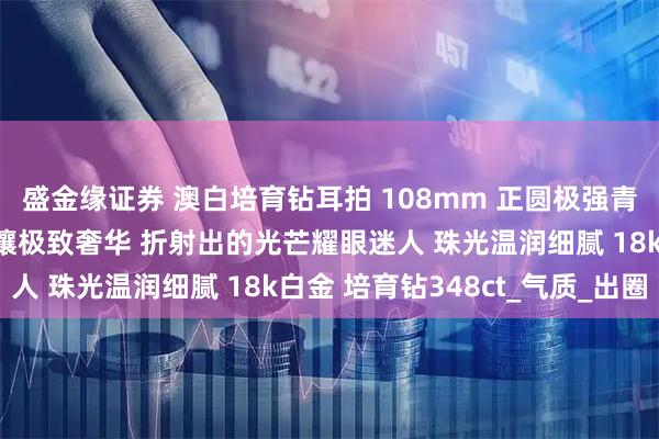 盛金缘证券 澳白培育钻耳拍 108mm 正圆极强青冷光泽近无瑕 双圈满镶极致奢华 折射出的光芒耀眼迷人 珠光温润细腻 18k白金 培育钻348ct_气质_出圈