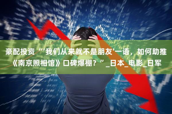 豪配投资 “‘我们从来就不是朋友’一语，如何助推《南京照相馆》口碑爆棚？”_日本_电影_日军