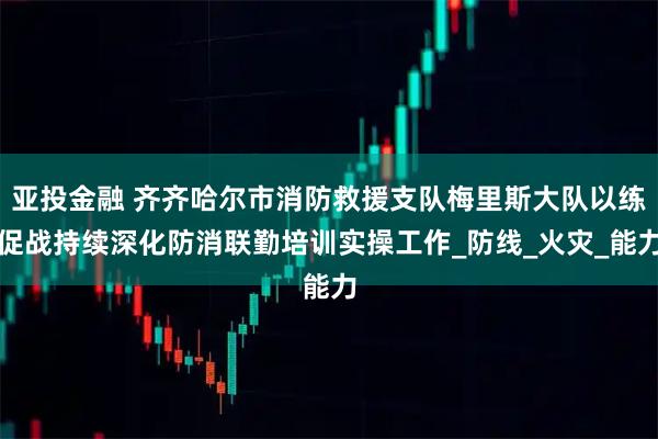亚投金融 齐齐哈尔市消防救援支队梅里斯大队以练促战持续深化防消联勤培训实操工作_防线_火灾_能力