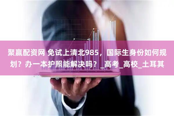 聚赢配资网 免试上清北985，国际生身份如何规划？办一本护照能解决吗？_高考_高校_土耳其