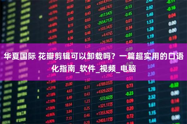 华夏国际 花瓣剪辑可以卸载吗？一篇超实用的口语化指南_软件_视频_电脑