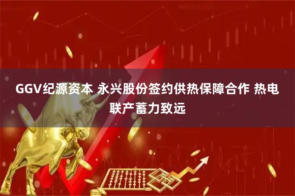 GGV纪源资本 永兴股份签约供热保障合作 热电联产蓄力致远