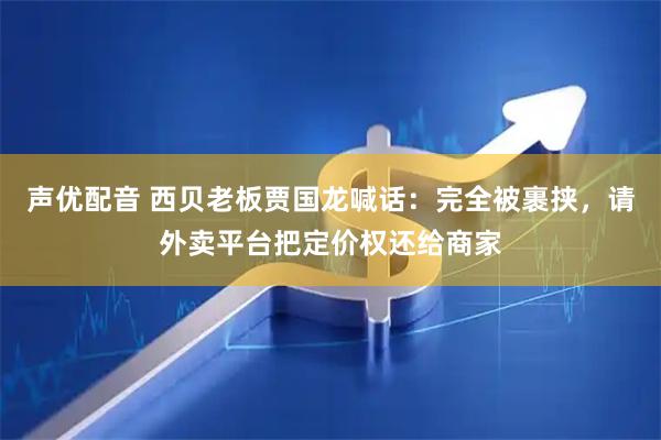 声优配音 西贝老板贾国龙喊话：完全被裹挟，请外卖平台把定价权还给商家