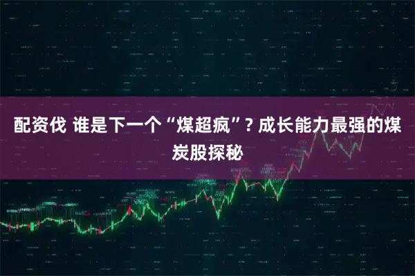 配资伐 谁是下一个“煤超疯”? 成长能力最强的煤炭股探秘