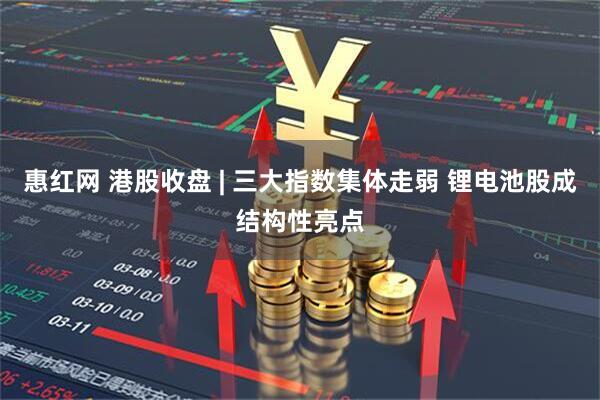 惠红网 港股收盘 | 三大指数集体走弱 锂电池股成结构性亮点
