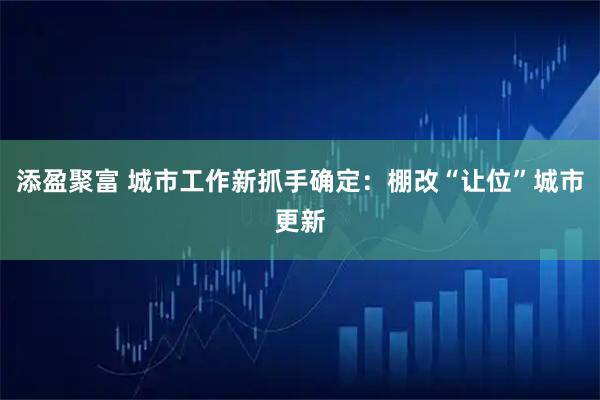 添盈聚富 城市工作新抓手确定：棚改“让位”城市更新