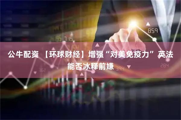 公牛配资 【环球财经】增强“对美免疫力” 英法能否冰释前嫌