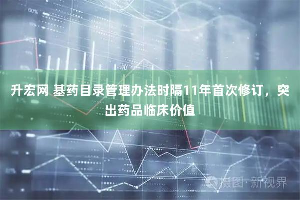 升宏网 基药目录管理办法时隔11年首次修订，突出药品临床价值