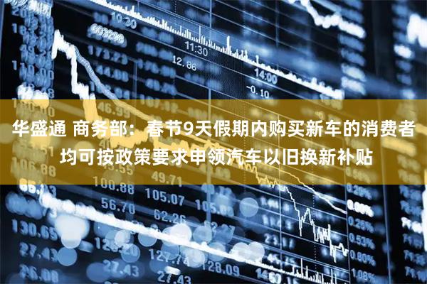 华盛通 商务部：春节9天假期内购买新车的消费者 均可按政策要求申领汽车以旧换新补贴