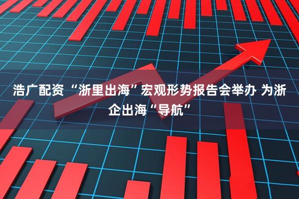 浩广配资 “浙里出海”宏观形势报告会举办 为浙企出海“导航”