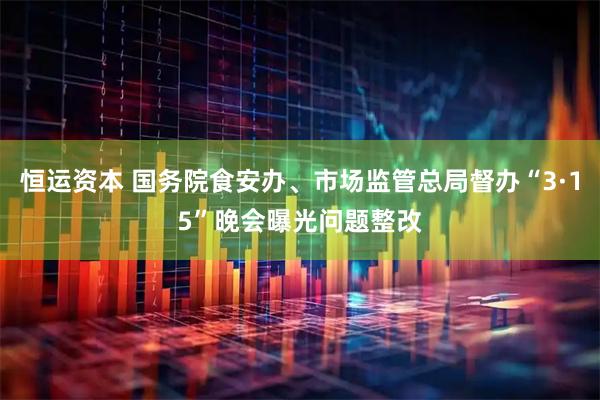 恒运资本 国务院食安办、市场监管总局督办“3·15”晚会曝光问题整改