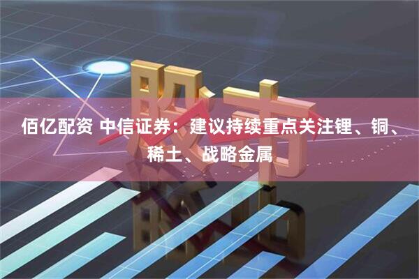 佰亿配资 中信证券：建议持续重点关注锂、铜、稀土、战略金属