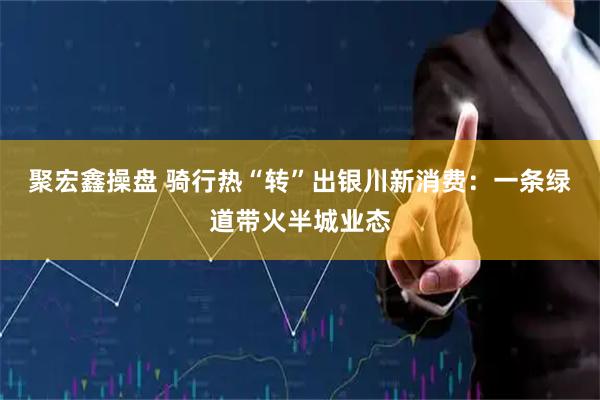 聚宏鑫操盘 骑行热“转”出银川新消费：一条绿道带火半城业态