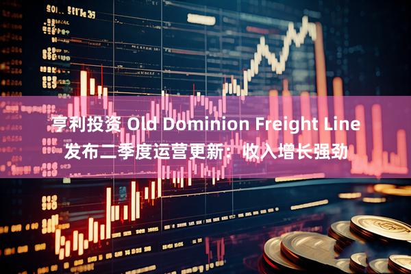 亨利投资 Old Dominion Freight Line发布二季度运营更新：收入增长强劲