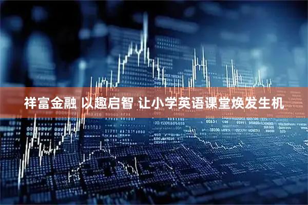 祥富金融 以趣启智 让小学英语课堂焕发生机