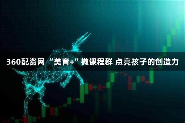 360配资网 “美育+”微课程群 点亮孩子的创造力