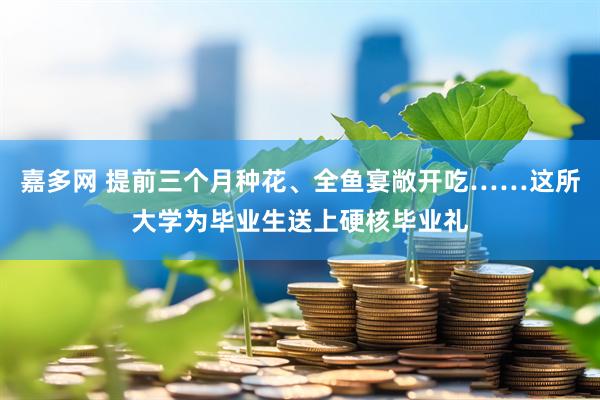 嘉多网 提前三个月种花、全鱼宴敞开吃……这所大学为毕业生送上硬核毕业礼