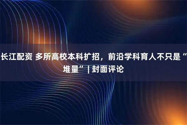 长江配资 多所高校本科扩招，前沿学科育人不只是“堆量” | 封面评论