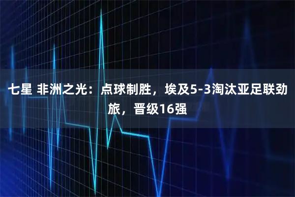 七星 非洲之光：点球制胜，埃及5-3淘汰亚足联劲旅，晋级16强