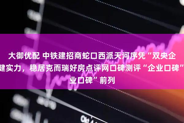 大御优配 中铁建招商蛇口西派天河序凭“双央企”稳健实力，稳居克而瑞好房点评网口碑测评“企业口碑”前列