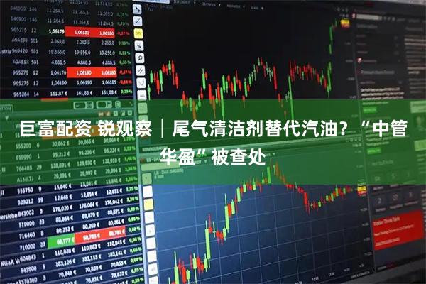 巨富配资 锐观察│尾气清洁剂替代汽油？“中管华盈”被查处