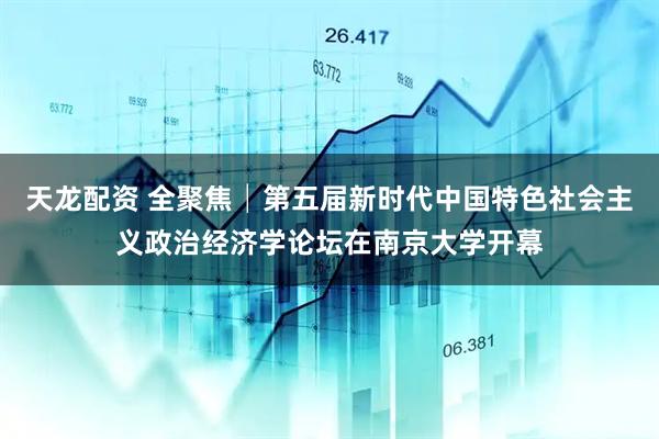 天龙配资 全聚焦│第五届新时代中国特色社会主义政治经济学论坛在南京大学开幕