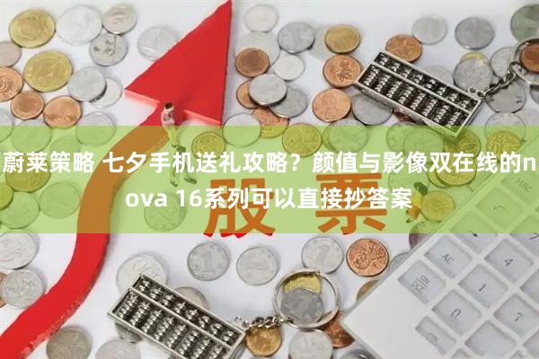 蔚莱策略 七夕手机送礼攻略？颜值与影像双在线的nova 16系列可以直接抄答案