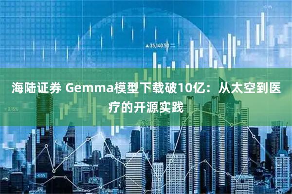海陆证券 Gemma模型下载破10亿：从太空到医疗的开源实践