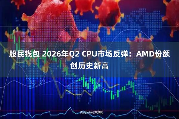 股民钱包 2026年Q2 CPU市场反弹：AMD份额创历史新高