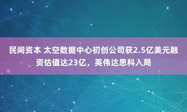 民间资本 太空数据中心初创公司获2.5亿美元融资估值达23亿，英伟达思科入局