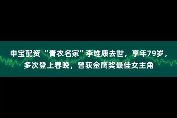 申宝配资 “青衣名家”李维康去世，享年79岁，多次登上春晚，曾获金鹰奖最佳女主角
