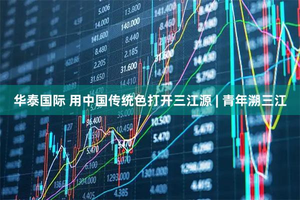华泰国际 用中国传统色打开三江源 | 青年溯三江