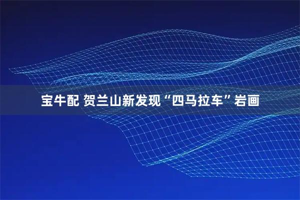 宝牛配 贺兰山新发现“四马拉车”岩画